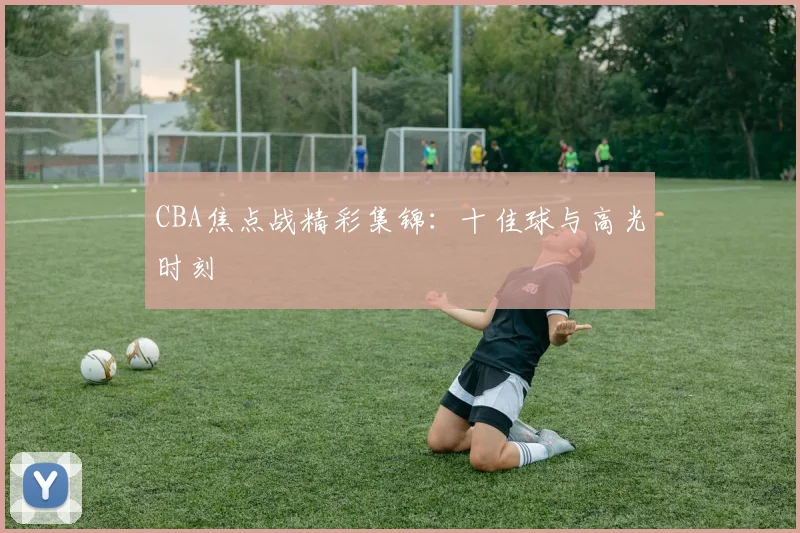 CBA焦点战精彩集锦:十佳球与高光时刻