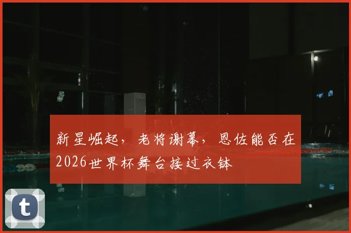 新星崛起,老将谢幕,恩佐能否在2026世界杯舞台接过衣钵