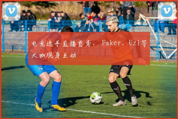 电竞选手直播首秀, Faker、Uzi等大咖现身互动