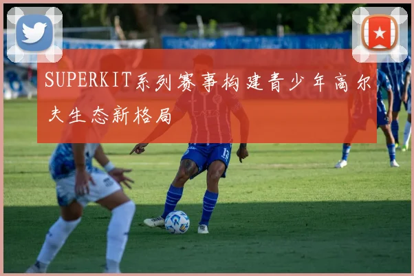 SUPERKIT系列赛事构建青少年高尔夫生态新格局