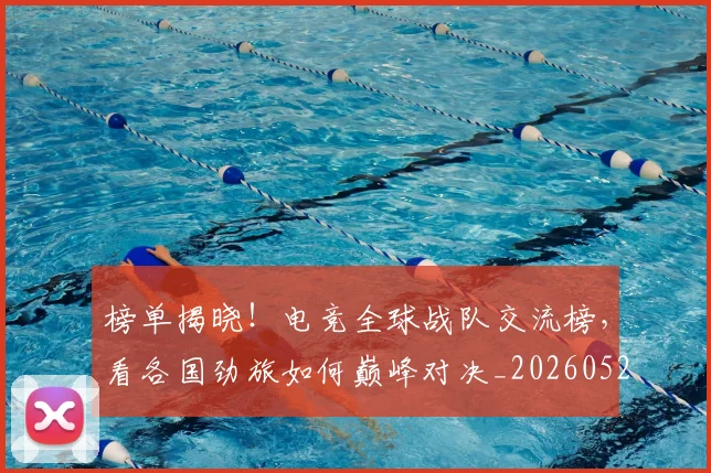 榜单揭晓！电竞全球战队交流榜，看各国劲旅如何巅峰对决_20260526085149