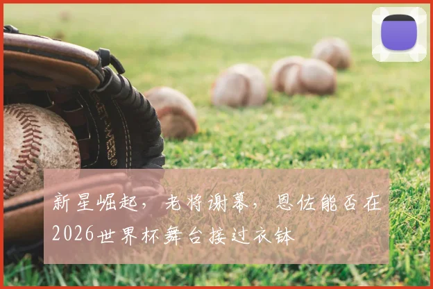 新星崛起,老将谢幕,恩佐能否在2026世界杯舞台接过衣钵