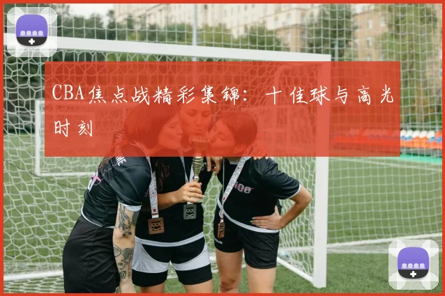 CBA焦点战精彩集锦：十佳球与高光时刻