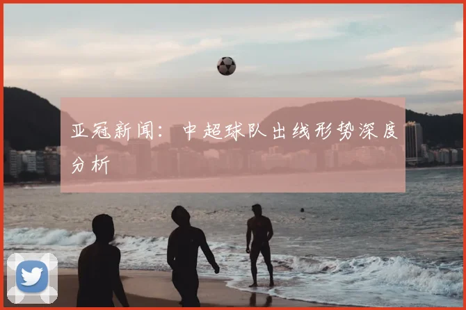 亚冠新闻：中超球队出线形势深度分析